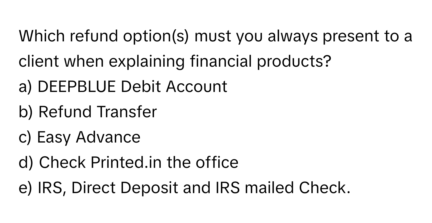 Which refund option(s) must you always present to a client when explaining financial products?

a) DEEPBLUE Debit Account
b) Refund Transfer
c) Easy Advance
d) Check Printed.in the office
e) IRS, Direct Deposit and IRS mailed Check.