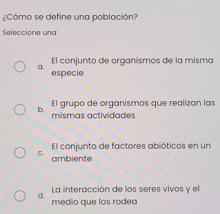 ¿Cómo se define una población?
Seleccione una:
El conjunto de organismos de la misma
a.
especie
b. El grupo de organismos que realizan las
mismas actividades
El conjunto de factores abióticos en un
C.
ambiente
La interacción de los seres vivos y el
d.
medio que los rodea