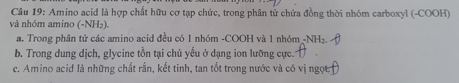 Amino acid là hợp chất hữu cơ tạp chức, trong phân tử chứa đồng thời nhóm carboxyl (-COOH) 
và nhóm amino (-NH_2). 
a. Trong phân tử các amino acid đều có 1 nhóm -COOH và 1 nhóm -NH_2. 
b. Trong dung dịch, glycine tồn tại chủ yếu ở dạng ion lưỡng cực.. 
c. Amino acid là những chất rắn, kết tinh, tan tốt trong nước và có vị ngọt.