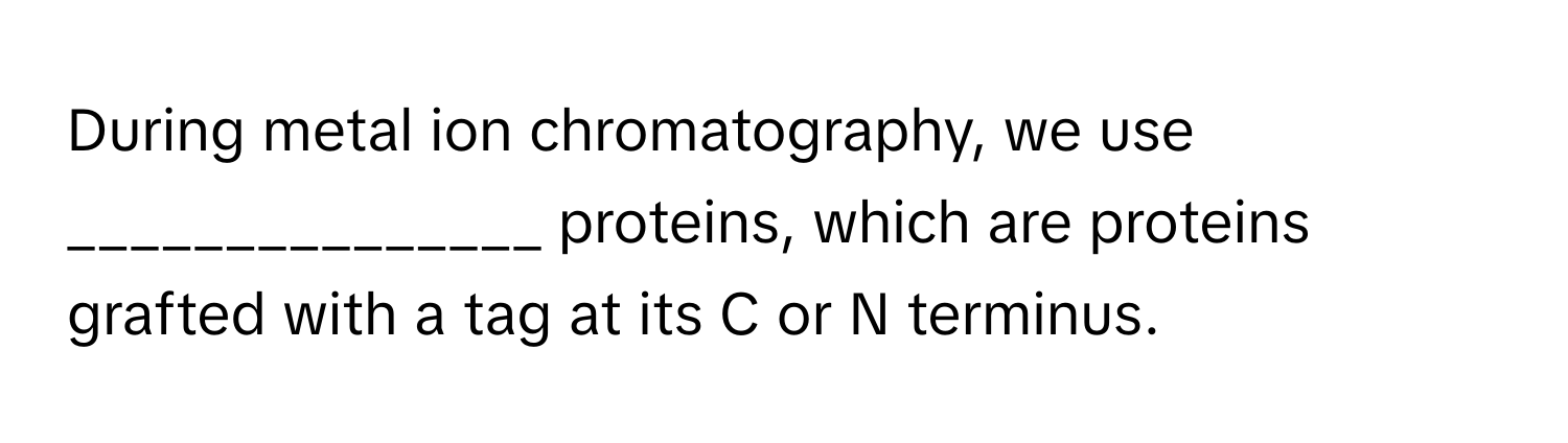 During metal ion chromatography, we use _______________ proteins, which are proteins grafted with a tag at its C or N terminus.