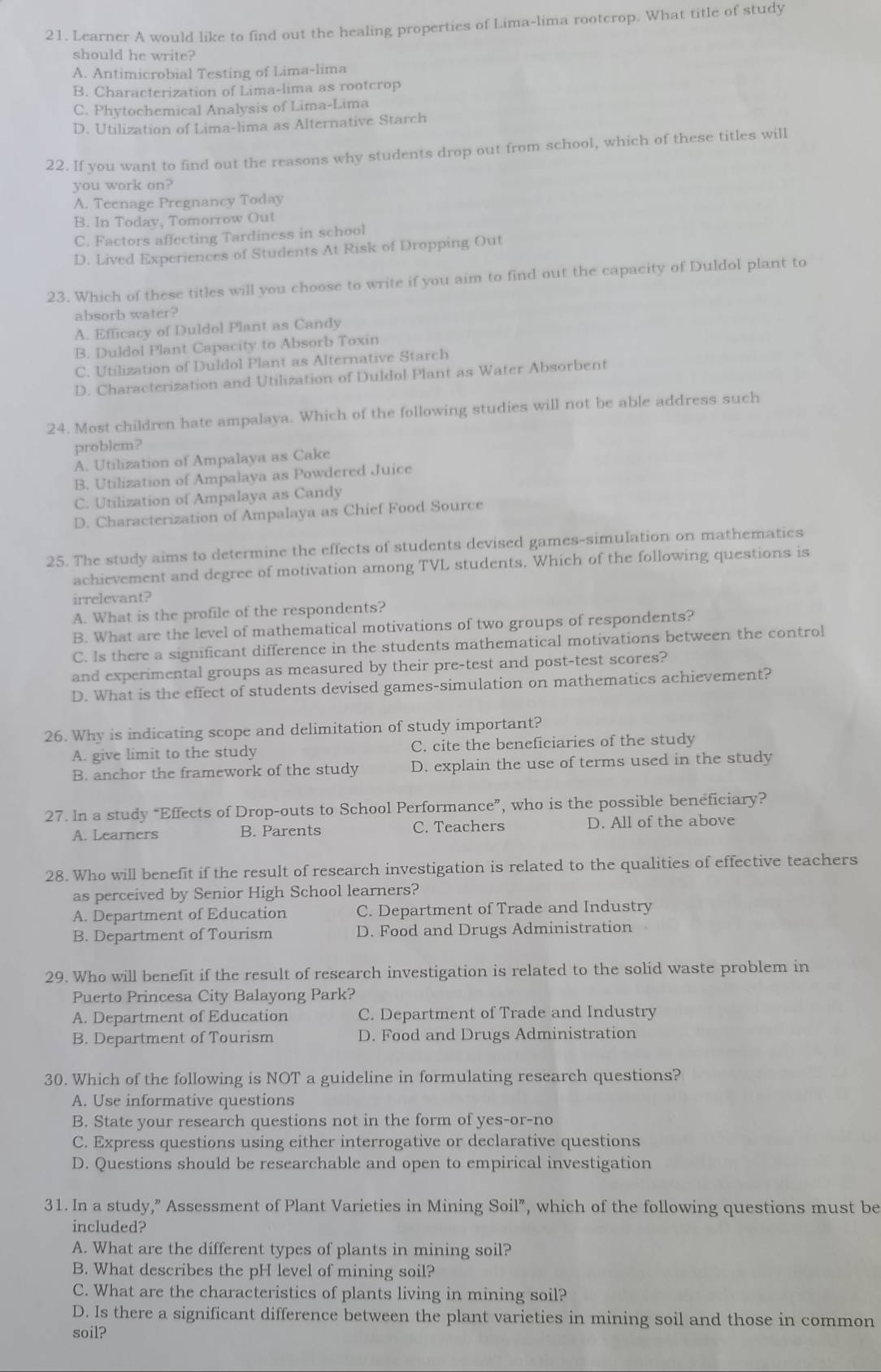 Learner A would like to find out the healing properties of Lima-lima rootcrop. What title of study
should he write?
A. Antimicrobial Testing of Lima-lima
B. Characterization of Lima-lima as rootcrop
C. Phytochemical Analysis of Lima-Lima
D. Utilization of Lima-lima as Alternative Starch
22. If you want to find out the reasons why students drop out from school, which of these titles will
you work on?
A. Teenage Pregnancy Today
B. In Today, Tomorrow Out
C. Factors affecting Tardiness in school
D. Lived Experiences of Students At Risk of Dropping Out
23. Which of these titles will you choose to write if you aim to find out the capacity of Duldol plant to
absorb water?
A. Efficacy of Duldol Plant as Candy
B. Duldol Plant Capacity to Absorb Toxin
C. Utilization of Duldol Plant as Alternative Starch
D. Characterization and Utilization of Duldol Plant as Water Absorbent
24. Most children hate ampalaya. Which of the following studies will not be able address such
problem?
A. Utilization of Ampalaya as Cake
B. Utilization of Ampalaya as Powdered Juice
C. Utilization of Ampalaya as Candy
D. Characterization of Ampalaya as Chief Food Source
25. The study aims to determine the effects of students devised games-simulation on mathematics
achievement and degree of motivation among TVL students. Which of the following questions is
irrelevant?
A. What is the profile of the respondents?
B. What are the level of mathematical motivations of two groups of respondents?
C. Is there a significant difference in the students mathematical motivations between the control
and experimental groups as measured by their pre-test and post-test scores?
D. What is the effect of students devised games-simulation on mathematics achievement?
26. Why is indicating scope and delimitation of study important?
A. give limit to the study C. cite the beneficiaries of the study
B. anchor the framework of the study D. explain the use of terms used in the study
27. In a study “Effects of Drop-outs to School Performance”, who is the possible beneficiary?
A. Learners B. Parents C. Teachers D. All of the above
28. Who will benefit if the result of research investigation is related to the qualities of effective teachers
as perceived by Senior High School learners?
A. Department of Education C. Department of Trade and Industry
B. Department of Tourism D. Food and Drugs Administration
29. Who will benefit if the result of research investigation is related to the solid waste problem in
Puerto Princesa City Balayong Park?
A. Department of Education C. Department of Trade and Industry
B. Department of Tourism D. Food and Drugs Administration
30. Which of the following is NOT a guideline in formulating research questions?
A. Use informative questions
B. State your research questions not in the form of yes-or-no
C. Express questions using either interrogative or declarative questions
D. Questions should be researchable and open to empirical investigation
31. In a study,” Assessment of Plant Varieties in Mining Soil”, which of the following questions must be
included?
A. What are the different types of plants in mining soil?
B. What describes the pH level of mining soil?
C. What are the characteristics of plants living in mining soil?
D. Is there a significant difference between the plant varieties in mining soil and those in common
soil?