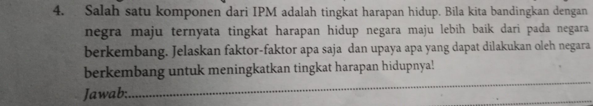 Salah satu komponen dari IPM adalah tingkat harapan hidup. Bila kita bandingkan dengan 
negra maju ternyata tingkat harapan hidup negara maju lebih baik dari pada negara 
berkembang. Jelaskan faktor-faktor apa saja dan upaya apa yang dapat dilakukan oleh negara 
_ 
berkembang untuk meningkatkan tingkat harapan hidupnya! 
Jawab: 
_