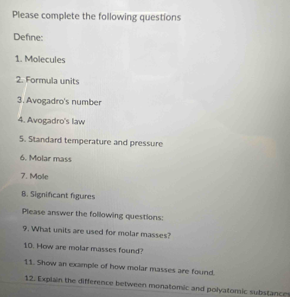 Please complete the following questions 
Define: 
1. Molecules 
2. Formula units 
3. Avogadro's number 
4. Avogadro's law 
5. Standard temperature and pressure 
6. Molar mass 
7. Mole 
8. Signifcant figures 
Please answer the following questions: 
9. What units are used for molar masses? 
10. How are molar masses found? 
11. Show an example of how molar masses are found. 
12. Explain the difference between monatomic and polyatomic substance