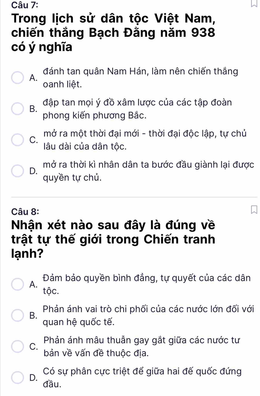 Trong lịch sử dân tộc Việt Nam,
chiến thắng Bạch Đằng năm 938
có ý nghĩa
đánh tan quân Nam Hán, làm nên chiến thắng
A.
oanh liệt.
đập tan mọi ý đồ xâm lược của các tập đoàn
B.
phong kiến phương Bắc.
mở ra một thời đại mới - thời đại độc lập, tự chủ
C.
lâu dài của dân tộc.
mở ra thời kì nhân dân ta bước đầu giành lại được
D.
quyền tự chủ.
Câu 8:
Nhận xét nào sau đây là đúng về
trật tự thế giới trong Chiến tranh
lạnh?
Đảm bảo quyền bình đẳng, tự quyết của các dân
A.
tộc.
Phản ánh vai trò chi phối của các nước lớn đối với
B.
quan hệ quốc tế.
Phản ánh mâu thuẫn gay gắt giữa các nước tư
C.
bản về vấn đề thuộc địa.
D.
Có sự phân cực triệt để giữa hai đế quốc đứng
đầu.