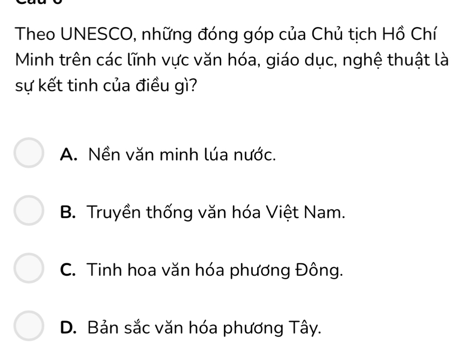 Theo UNESCO, những đóng góp của Chủ tịch Hồ Chí
Minh trên các lĩnh vực văn hóa, giáo dục, nghệ thuật là
sự kết tinh của điều gì?
A. Nền văn minh lúa nước.
B. Truyền thống văn hóa Việt Nam.
C. Tinh hoa văn hóa phương Đông.
D. Bản sắc văn hóa phương Tây.