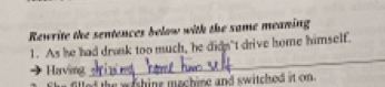 Rewrite the sentences below with the same meaning 
1. As he had drank too much, he didn't drive home himself. 
Having 
_ 
filled the weshine mechine and switched it on.