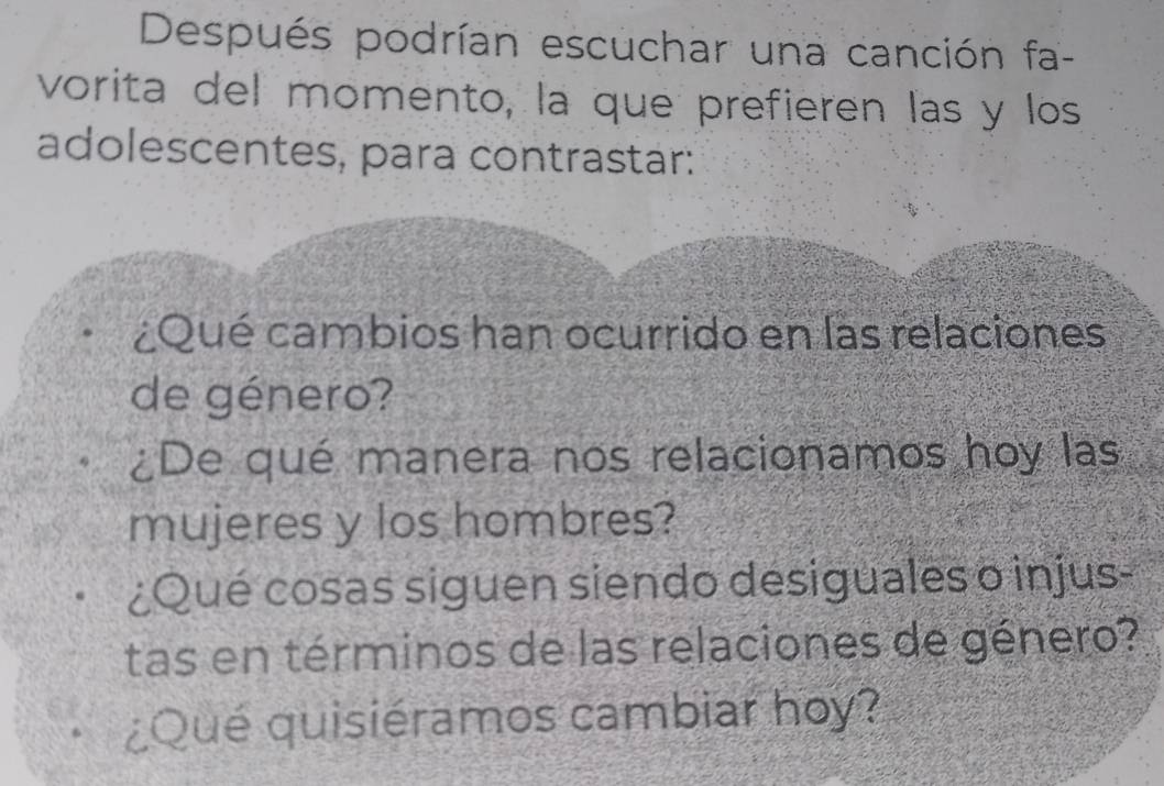 Después podrían escuchar una canción fa- 
vorita del momento, la que prefieren las y los 
adolescentes, para contrastar: 
¿Qué cambios han ocurrido en las relaciones 
de género? 
¿De qué manera nos relacionamos hoy las 
mujeres y los hombres? 
¿Qué cosas siguen siendo desiguales o injus- 
tas en términos de las relaciones de género? 
¿Qué quisiéramos cambiar hoy?