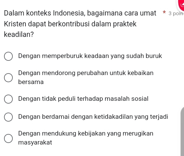 Dalam konteks Indonesia, bagaimana cara umat * 3 poin
Kristen dapat berkontribusi dalam praktek
keadilan?
Dengan memperburuk keadaan yang sudah buruk
Dengan mendorong perubahan untuk kebaikan
bersama
Dengan tidak peduli terhadap masalah sosial
Dengan berdamai dengan ketidakadilan yang terjadi
Dengan mendukung kebijakan yang merugikan
masyarakat