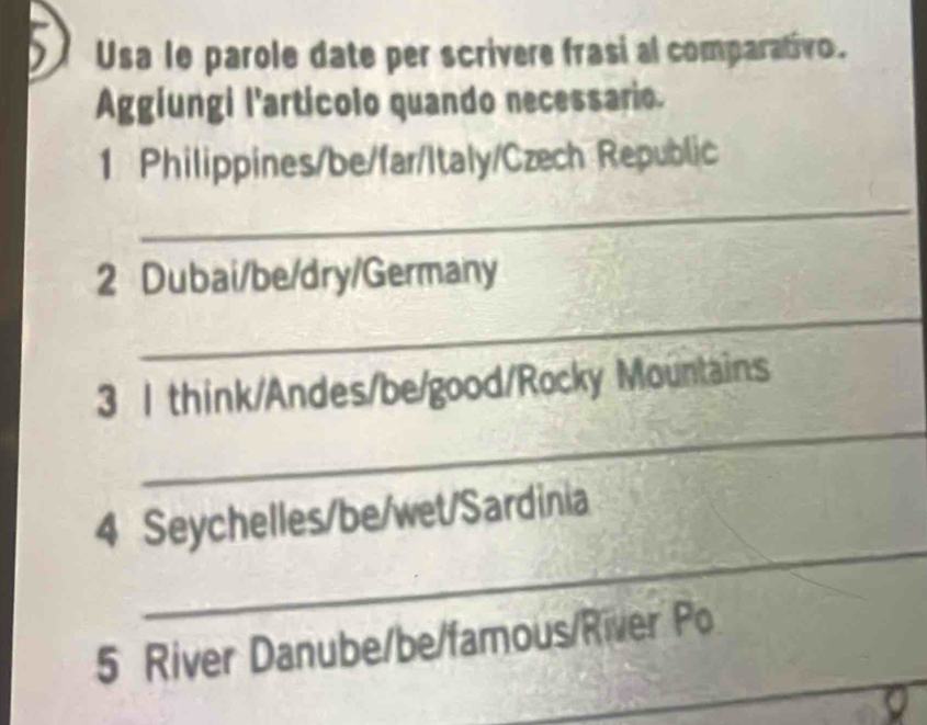 Usa le parole date per scrivere frasi al comparativo. 
Aggiungi l'artícolo quando necessario. 
1 Philippines/be/far/Italy/Czech Republic 
_ 
_ 
2 Dubai/be/dry/Germany 
_ 
3 1 think/Andes/be/good/Rocky Mountains 
_ 
4 Seychelles/be/wet/Sardinia 
_ 
_ 
5 River Danube/be/famous/River Po