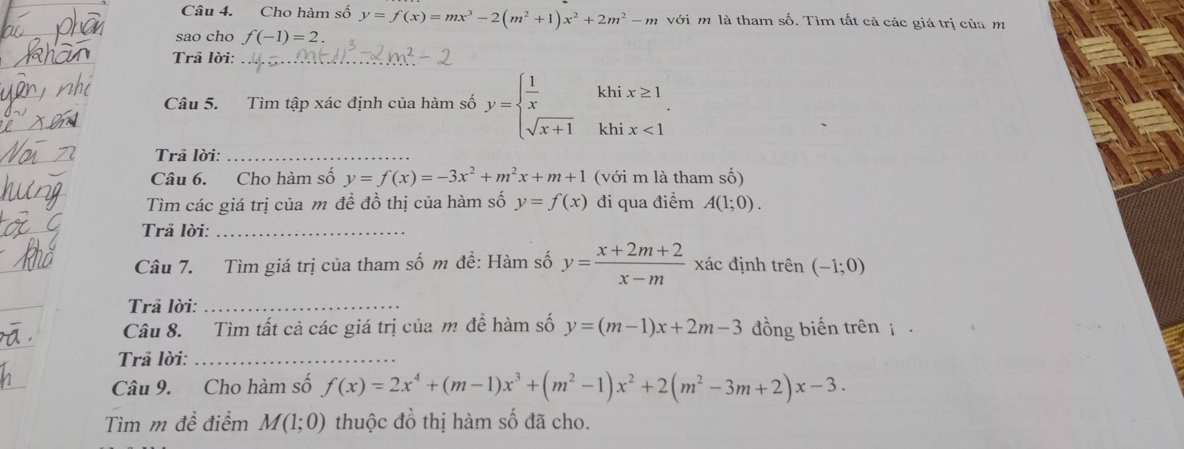 Cho hàm số y=f(x)=mx^3-2(m^2+1)x^2+2m^2-m với m là tham số. Tìm tất cả các giá trị của m 
sao cho f(-1)=2. 
Trả lời:_ 
khi x≥ 1
Câu 5. Tìm tập xác định của hàm số y=beginarrayl  1/x  sqrt(x+1)endarray. khi x<1</tex> 
Trả lời:_ 
Câu 6. Cho hàm số y=f(x)=-3x^2+m^2x+m+1 (với m là tham số) 
Tìm các giá trị của m để đồ thị của hàm số y=f(x) đi qua điểm A(1;0). 
Trả lời:_ 
Câu 7. Tìm giá trị của tham số m để: Hàm số y= (x+2m+2)/x-m  xác định trên (-1;0)
Trả lời:_ 
Câu 8. Tìm tất cả các giá trị của m để hàm số y=(m-1)x+2m-3 đồng biến trên i 
Trả lời:_ 
Câu 9. Cho hàm số f(x)=2x^4+(m-1)x^3+(m^2-1)x^2+2(m^2-3m+2)x-3. 
Tìm m đề điểm M(1;0) thuộc đồ thị hàm số đã cho.