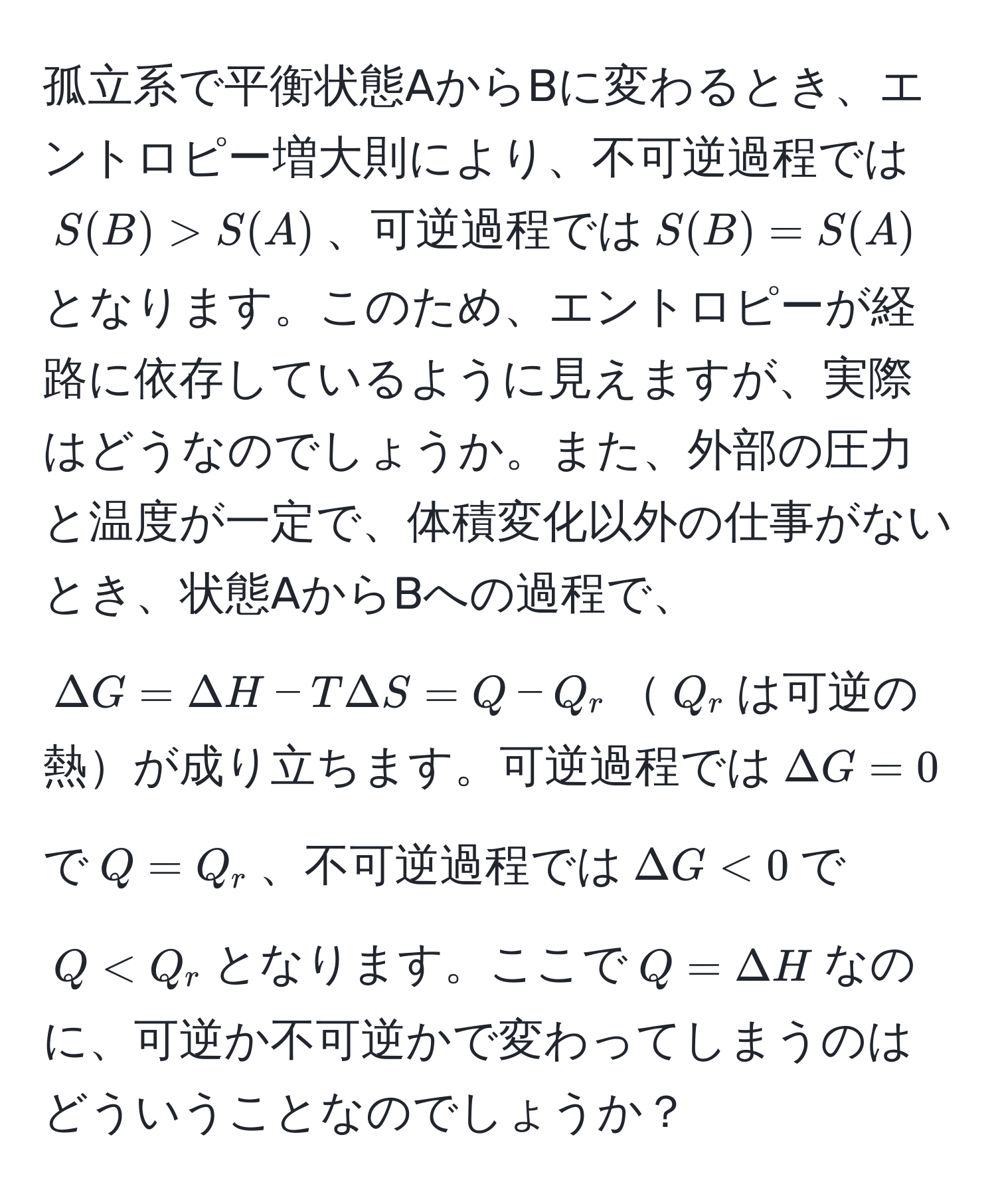 孤立系で平衡状態AからBに変わるとき、エントロピー増大則により、不可逆過程では$S(B) > S(A)$、可逆過程では$S(B) = S(A)$となります。このため、エントロピーが経路に依存しているように見えますが、実際はどうなのでしょうか。また、外部の圧力と温度が一定で、体積変化以外の仕事がないとき、状態AからBへの過程で、$Delta G = Delta H - TDelta S = Q - Q_r$$Q_r$は可逆の熱が成り立ちます。可逆過程では$Delta G = 0$で$Q = Q_r$、不可逆過程では$Delta G < 0$で$Q < Q_r$となります。ここで$Q = Delta H$なのに、可逆か不可逆かで変わってしまうのはどういうことなのでしょうか？