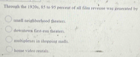 Through the 1920s, 85 to 95 percent of all film revenue was generated by
small neighborhood theaters.
downtown first-run theaters.
multiplexes in shopping malls.
home video rentals.