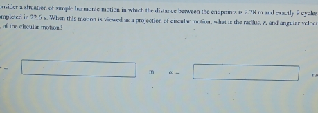 onsider a situation of simple harmonic motion in which the distance between the endpoints is 2.78 m and exactly 9 cycles 
ompleted in 22.6 s. When this motion is viewed as a projection of circular motion, what is the radius, r, and angular veloci 
of the circular motion?
□ m omega =□ ra