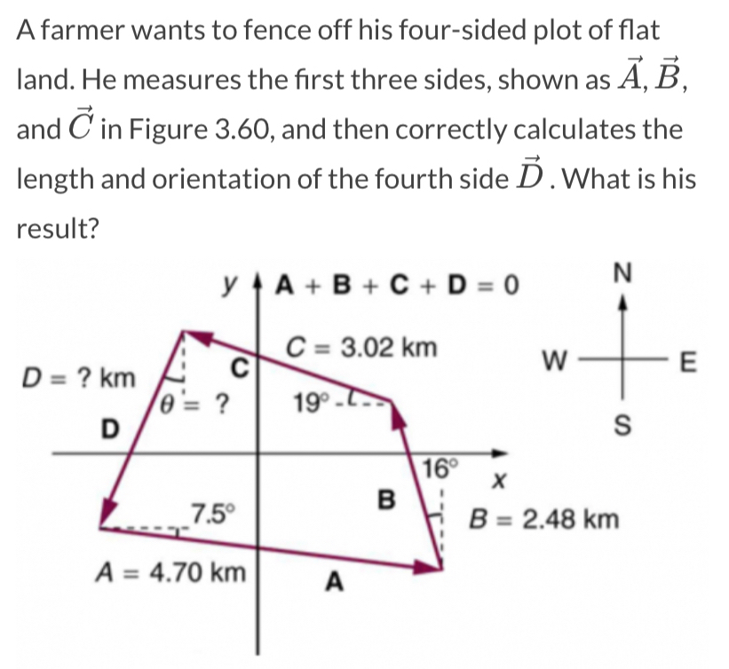 A farmer wants to fence off his four-sided plot of flat
land. He measures the first three sides, shown as vector A,vector B,
and vector C in Figure 3.60, and then correctly calculates the
length and orientation of the fourth side vector D. What is his
result?