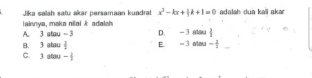 Jika salah satu akar persamaan kuadrat x^2-kx+ 1/3 k+1=0 adalah dua kali akar
lainnya, maka nilai k adalah
A. 3 atau -3 D. -3 atau  3/2 
B. 3 atau  3/2  E. -3 atau - 3/2 
C. 3 atau - 3/2 