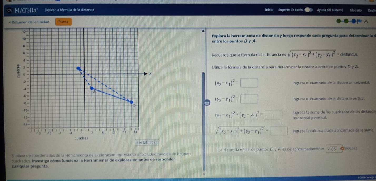 MATHia" Derivar la fórmula de la distancia Inicio Soporte de audio Ayuda del sistema Glosario Keyli
« Resumen de la unidad Pistas
12=
Explora la herramienta de distancia y luego responde cada pregunta para determinar la d
10 '''
entre los puntos D y A.
8 =
6 -
Recuerda que la fórmula de la distancia es sqrt((x_2)-x_1)^2+(y_2-y_1)^2= distancia .
4 -
w 2 -
Utiliza la fórmula de la distancia para determinar la distancia entre los puntos D y A.
o =
×
2 -
   
-4-
(x_2-x_1)^2=□ Ingresa el cuadrado de la distancia horizontal.
A
-6 =
-8 — a (y_2-y_1)^2=□ Ingresa el cuadrado de la distancia vertical.
D
-10=
(x_2-x_1)^2+(y_2-y_1)^2=□ Ingresa la suma de los cuadrados de las distancia
-12= horizontal y vertical.
.14=
11 | |
、 、  '  1   4 1   、 1 1 3 a , 1 1   
sqrt((x_2)-x_1)^2+(y_2-y_1)^2=□ Ingresa la raíz cuadrada aproximada de la suma.
cuadras
Restablecer
La distancia entre los puntos D y A es de aproximadamente sqrt(85)
El plano de coordenadas de la Herramienta de expioración representa una ciudad medida en bloques Obloques.
cuadrados. Investiga cómo funciona la Herramienta de exploración antes de responder
cualquier pregunta.