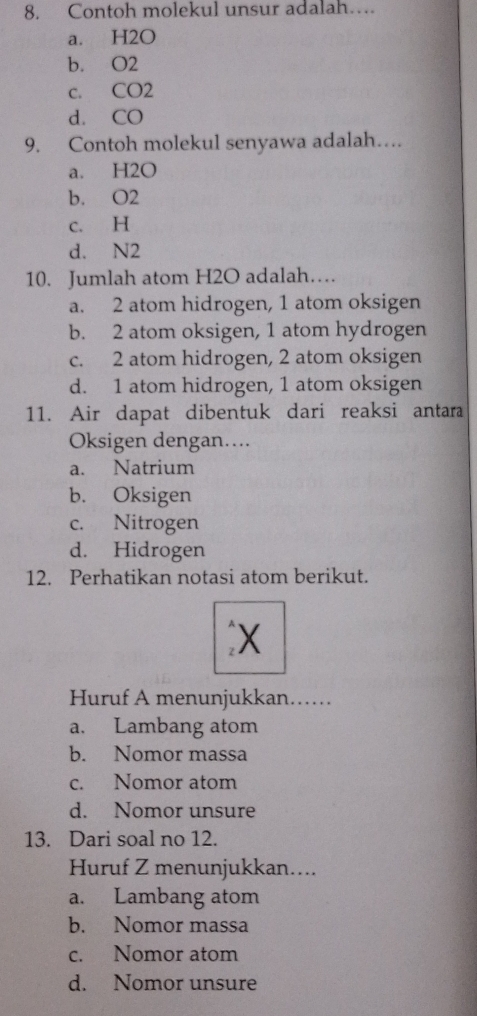 Contoh molekul unsur adalah…
a. H2O
b. O2
c. CO2
d. CO
9. Contoh molekul senyawa adalah….
a. H2O
b. O2
c. H
d. N2
10. Jumlah atom H2O adalah…
a. 2 atom hidrogen, 1 atom oksigen
b. 2 atom oksigen, 1 atom hydrogen
c. 2 atom hidrogen, 2 atom oksigen
d. 1 atom hidrogen, 1 atom oksigen
11. Air dapat dibentuk dari reaksi antara
Oksigen dengan....
a. Natrium
b. Oksigen
c. Nitrogen
d. Hidrogen
12. Perhatikan notasi atom berikut.
₹X
Huruf A menunjukkan……
a. Lambang atom
b. Nomor massa
c. Nomor atom
d. Nomor unsure
13. Dari soal no 12.
Huruf Z menunjukkan....
a. Lambang atom
b. Nomor massa
c. Nomor atom
d. Nomor unsure