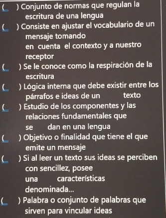 ( ) Conjunto de normas que regulan la 
escritura de una lengua 
L ) Consiste en ajustar el vocabulario de un 
mensaje tomando 
en cuenta el contexto y a nuestro 
receptor 
L ) Se le conoce como la respiración de la 
escritura 
L ) Lógica interna que debe existir entre los 
párrafos e ideas de un texto 
) Estudio de los componentes y las 
relaciones fundamentales que 
se dan en una lengua 
L ) Objetivo o finalidad que tiene el que 
emite un mensaje 
L ) Si al leer un texto sus ideas se perciben 
con sencillez, posee 
una características 
denominada... 
L ) Palabra o conjunto de palabras que 
sirven para vincular ideas