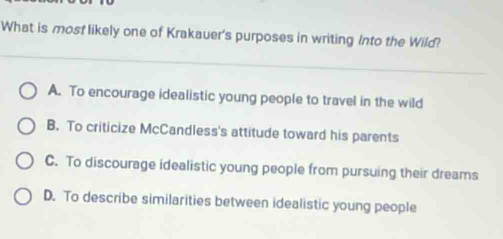 What is most likely one of Krakauer's purposes in writing Into the Wild?
A. To encourage idealistic young people to travel in the wild
B. To criticize McCandless's attitude toward his parents
C. To discourage idealistic young people from pursuing their dreams
D. To describe similarities between idealistic young people