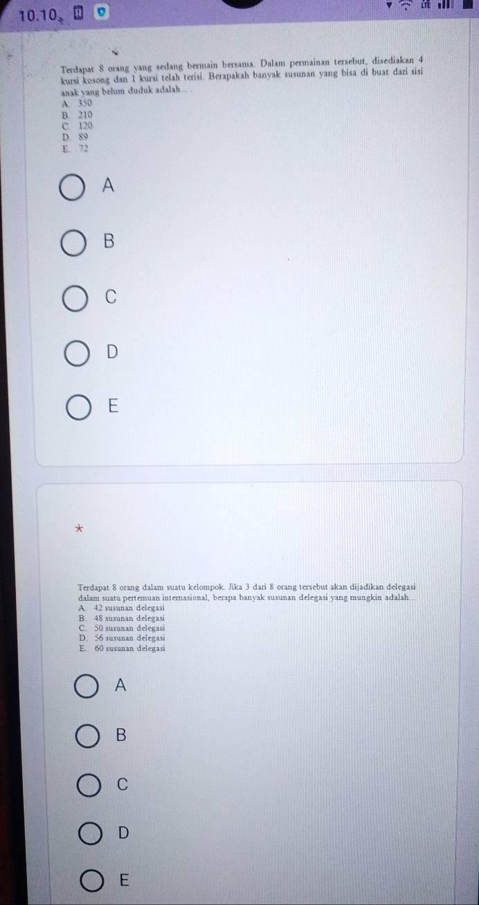 1 0.10_2
Terdapat S orang yang sedang bermain bersama. Dalam permainan tersebut, disediakan 4
kursi kosong dan 1 kursi telah terisi. Berapakah banyak susunan yang bisa di buat dari sisi
anak yang belum duduk adalah....
A 350
B. 210
C. 120
D. 89
E. 72
A
B
C
D
E
*
Terdapat 8 orang dalam suatu kelompok. Jika 3 dari 8 orang tersebut akan dijadikan delegasi
dalam suatu pertemuan internasional, berapa banyak susunan delegasi yang mungkin adalah
A 42 susunan delegasi
B. 48 susunan delegasi
C. 50 susunan delegasi
D. 56 susunan delegasi
E. 60 susunan delegasi
A
B
C
D
E