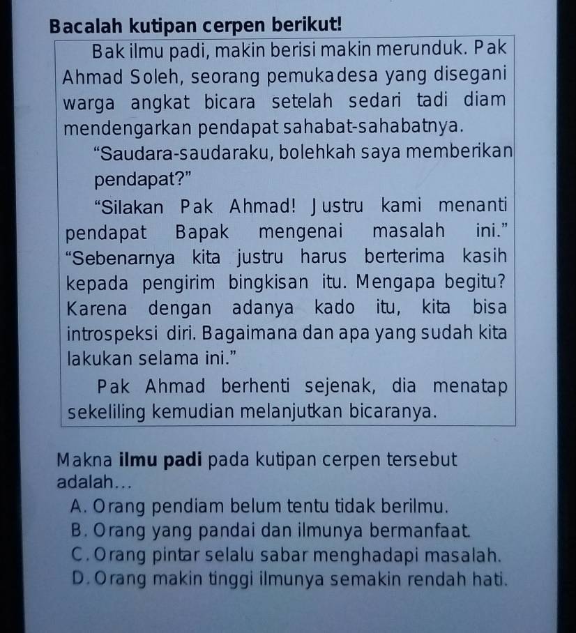 Bacalah kutipan cerpen berikut!
Bak ilmu padi, makin berisi makin merunduk. Pak
Ahmad Soleh, seorang pemukadesa yang disegani
warga angkat bicara setelah sedari tadi diam 
mendengarkan pendapat sahabat-sahabatnya.
“Saudara-saudaraku, bolehkah saya memberikan
pendapat?”
“Silakan Pak Ahmad! Justru kami menanti
pendapat Bapak mengenai masalah ini.”
“Sebenarnya kita justru harus berterima kasih
kepada pengirim bingkisan itu. Mengapa begitu?
Karena dengan adanya kado itu, kita bisa
introspeksi diri. Bagaimana dan apa yang sudah kita
lakukan selama ini.”
Pak Ahmad berhenti sejenak, dia menatap
sekeliling kemudian melanjutkan bicaranya.
Makna ilmu padi pada kutipan cerpen tersebut
adalah...
A. Orang pendiam belum tentu tidak berilmu.
B. Orang yang pandai dan ilmunya bermanfaat.
C. Orang pintar selalu sabar menghadapi masalah.
D. Orang makin tinggi ilmunya semakin rendah hati.