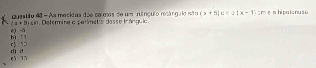 As medidas dos catetos de um triângulo retângulo são (x+5)cm e (x+1) cm e a hipotenusa
(x+9)cm. Determine o perímetro desse triângulo.
a) -5
b) 1 1
c) 10
d) 8
e) 13