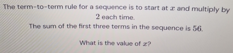 The term-to-term rule for a sequence is to start at x and multiply by
2 each time. 
The sum of the first three terms in the sequence is 56. 
What is the value of x?