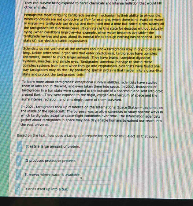 They can survive being exposed to harsh chemicals and intense radiation that would kill
other animals.
Perhaps the most intriguing tardigrade survival mechanism is their ability to a most die.
When conditions are not conducive to life—for example, when there is no available water
or oxygen—a tardigrade can dry up and form itself into a little ball called a tun. Nearly all
the tardigrade's life functions cease. It can stay in this state for decades without actually
dying. When conditions improve—for example, when water becomes avaliable—the
tardigrade revives and goes about its normal life as though nothing has happened. This
state of near-death is called cryptoblosis.
Scientists do not yet have all the answers about how tardigrades stay in cryptobiosis so
long. Unlike other small organisms that enter cryptobiosis, tardigrades have complex
anatomies, similar to much larger animals. They have brains, complete digestive
systems, muscles, and simple eyes. Tardigrades somehow manage to shield these
complex systems from harm when they go into cryptobiosis. Scientists have found one
way tardigrades may do this: by producing special proteins that harden into a glass-like
state and protect the tardigrades' cells.
To learn more about tardigrades' exceptional survival abilities, scientists have studied
them in labs and in the wild, and even taken them into space. In 2007, thousands of
tardigrades in a tun state were strapped to the outside of a spaceship and sent into orbit
around Earth. They were exposed to the frigid, oxygen-free vacuum of space and the
sun's intense radiation, and amazingly, some of them survived.
In 2021, tardigrades took up residence on the International Space Station—this time, on
the inside of the spacecraft. The purpose was to allow scientists to study specific ways in
which tardigrades adapt to space-flight conditions over time. The information scientists
gather about tardigrades in space may one day enable humans to extend our reach into
the vast universe.
Based on the text, how does a tardigrade prepare for cryptobiosis? Select all that apply.
It eats a large amount of protein.
It produces protective proteins.
It moves where water is available.
It dries itself up into a tun.