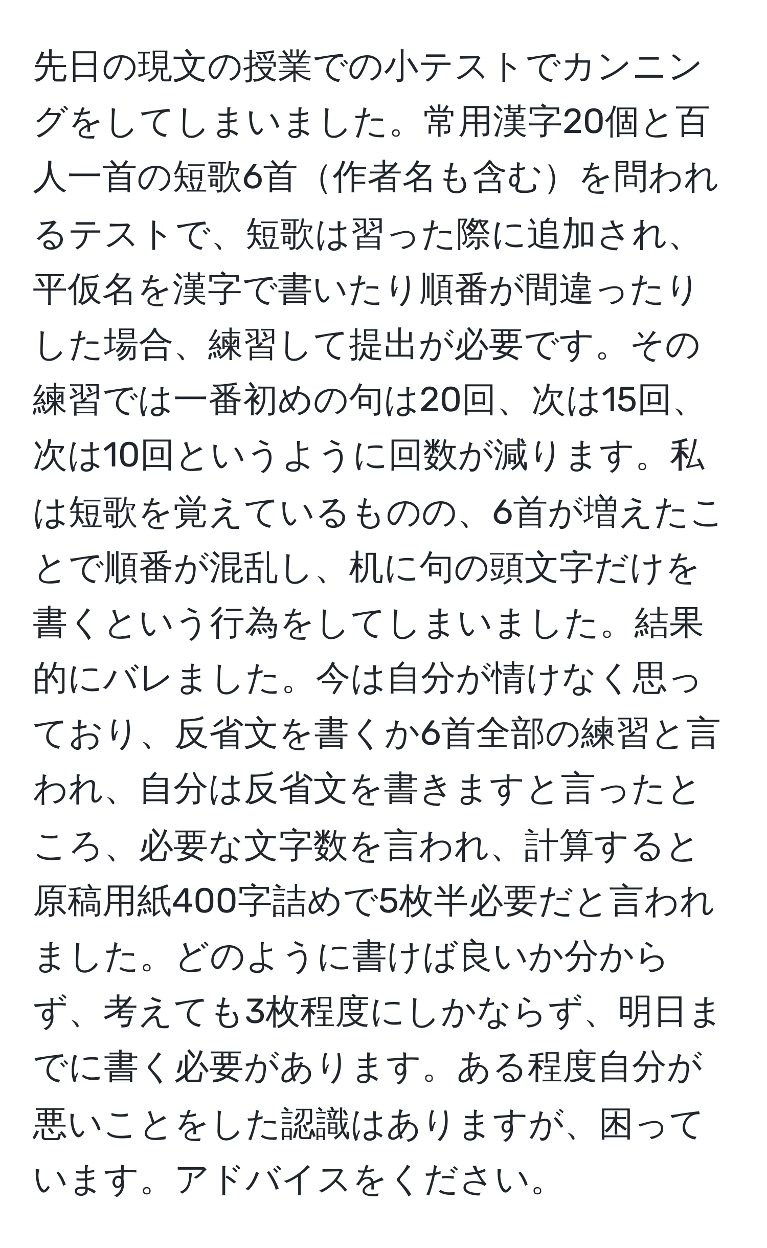 先日の現文の授業での小テストでカンニングをしてしまいました。常用漢字20個と百人一首の短歌6首作者名も含むを問われるテストで、短歌は習った際に追加され、平仮名を漢字で書いたり順番が間違ったりした場合、練習して提出が必要です。その練習では一番初めの句は20回、次は15回、次は10回というように回数が減ります。私は短歌を覚えているものの、6首が増えたことで順番が混乱し、机に句の頭文字だけを書くという行為をしてしまいました。結果的にバレました。今は自分が情けなく思っており、反省文を書くか6首全部の練習と言われ、自分は反省文を書きますと言ったところ、必要な文字数を言われ、計算すると原稿用紙400字詰めで5枚半必要だと言われました。どのように書けば良いか分からず、考えても3枚程度にしかならず、明日までに書く必要があります。ある程度自分が悪いことをした認識はありますが、困っています。アドバイスをください。