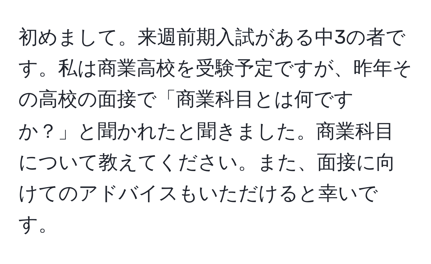 初めまして。来週前期入試がある中3の者です。私は商業高校を受験予定ですが、昨年その高校の面接で「商業科目とは何ですか？」と聞かれたと聞きました。商業科目について教えてください。また、面接に向けてのアドバイスもいただけると幸いです。