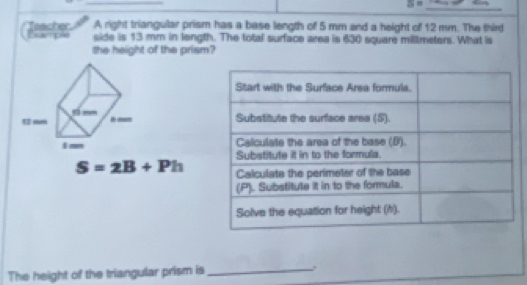 S=
A right triangular prism has a base length of 5 mm and a height of 12 mm. The third 
Teacher Example side is 13 mm in length. The total surface area is 630 square millimeters. What is 
the height of the prism?

S=2B+Ph
The height of the triangular prism is_