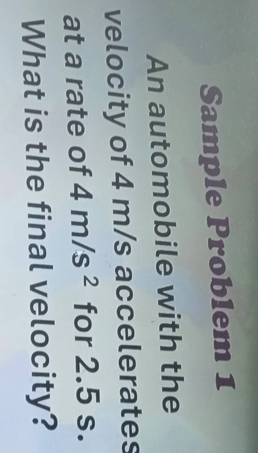 Sample Problem 1 
An automobile with the 
velocity of 4 m/s accelerates 
at a rate of 4m/s^2 for 2.5 s. 
What is the final velocity?