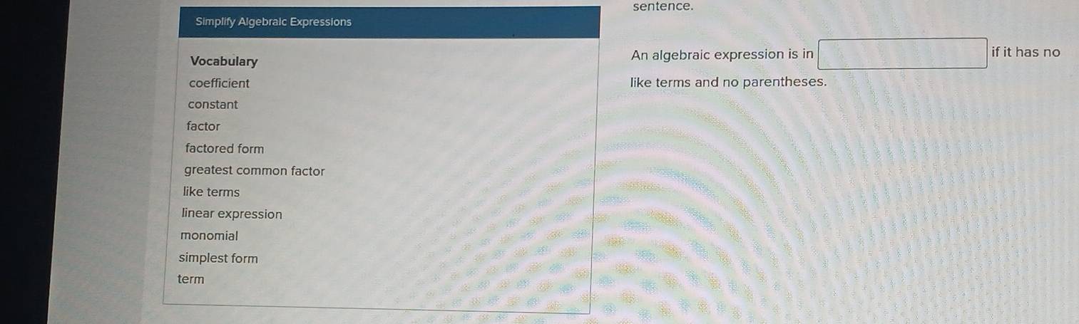 sentence.
Simplify Algebralc Expressions
Vocabulary An algebraic expression is in □ if it has no
coefficient like terms and no parentheses.
constant
factor
factored form
greatest common factor
like terms
linear expression
monomial
simplest form
term