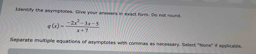 Identify the asymptotes. Give your answers in exact form. Do not round.
q(x)= (-2x^2-3x-5)/x+7 
Separate multiple equations of asymptotes with commas as necessary. Select "None" if applicable.