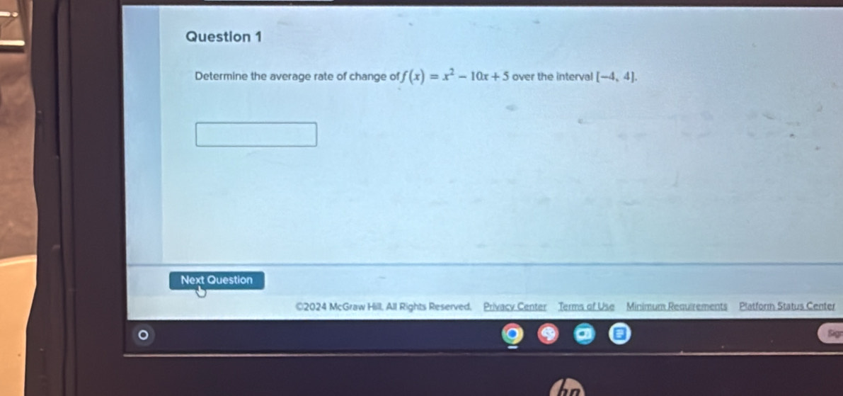 Determine the average rate of change of f(x)=x^2-10x+5 over the interval [-4,4]. 
Next Question 
©2024 McGraw Hill, All Rights Reserved. Privacy Center Terms of Use Minimum Requirements Platform Status Center 
Sigr