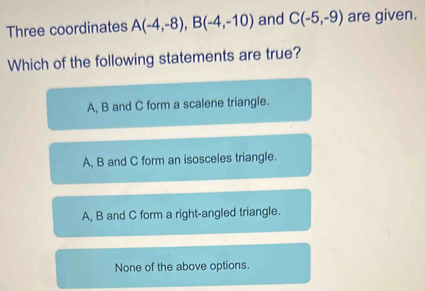 Three coordinates A(-4,-8), B(-4,-10) and C(-5,-9) are given.
Which of the following statements are true?
A, B and C form a scalene triangle.
A, B and C form an isosceles triangle.
A, B and C form a right-angled triangle.
None of the above options.