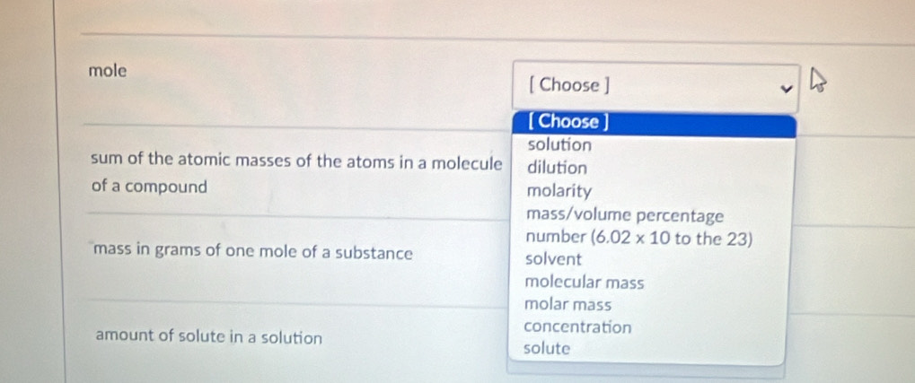 mole [ Choose ]
[ Choose ]
solution
sum of the atomic masses of the atoms in a molecule dilution
of a compound molarity
mass/volume percentage
number (6.02* 10 to the 23)
mass in grams of one mole of a substance solvent
molecular mass
molar mass
concentration
amount of solute in a solution
solute