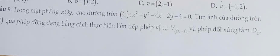 v=(1;2). C. v=(2;-1). D. vector v=(-1;2). 
âu 9. Trong mặt phẳng xOy, cho dường tròn (C): x^2+y^2-4x+2y-4=0. Tìm ảnh của dường tròn
() qua phép đồng dạng bằng cách thực hiện liên tiếp phép vị tự V_(O;-3) và phép dối xứng tâm D_o.