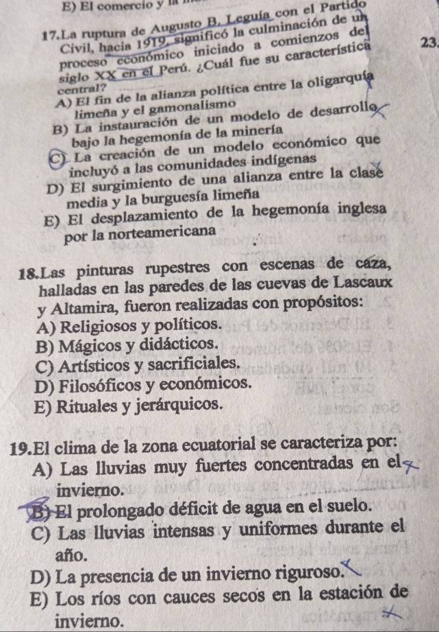 E)El comercio y 
17.La ruptura de Augusto B. Leguía con el Partido
Civil, hacia 1919, significó la culminación de un
proceso económico iniciado a comienzos del
siglo XX en el Perú. ¿Cuál fue su característica 23.
A) El fin de la alianza política entre la oligarquía
central?
limeña y el gamonalismo
B) La instauración de un modelo de desarrollo
bajo la hegemonía de la minería
C) La creación de un modelo económico que
incluyó a las comunidades indígenas
D) El surgimiento de una alianza entre la clase
media y la burguesía limeña
E) El desplazamiento de la hegemonía inglesa
por la norteamericana
18.Las pinturas rupestres con escenas de caza,
halladas en las paredes de las cuevas de Lascaux
y Altamira, fueron realizadas con propósitos:
A) Religiosos y políticos.
B) Mágicos y didácticos.
C) Artísticos y sacrificiales.
D) Filosóficos y económicos.
E) Rituales y jerárquicos.
19.El clima de la zona ecuatorial se caracteriza por:
A) Las lluvias muy fuertes concentradas en el
invierno.
B) El prolongado déficit de agua en el suelo.
C) Las lluvias intensas y uniformes durante el
año.
D) La presencia de un invierno riguroso.
E) Los ríos con cauces secos en la estación de
invierno.