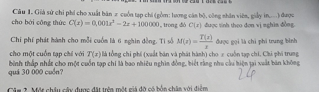 tra lới từ cầu 1 đen cầu 6 
Câu 1. Giả sử chi phí cho xuất bản x cuốn tạp chí (gồm: lương cán bộ, công nhân viên, giấy in,...) được 
cho bởi công thức C(x)=0,001x^2-2x+100000 , trong dó C(x) được tính theo đơn vị nghìn đồng. 
Chi phí phát hành cho mỗi cuốn là 6 nghìn đồng. Ti số M(x)= T(x)/x  được gọi là chi phí trung bình 
cho một cuốn tạp chí với T(x) là tổng chi phí (xuất bản và phát hành) cho z cuốn tạp chí. Chi phí trung 
bình thấp nhất cho một cuốn tạp chí là bao nhiêu nghìn đồng, biết rằng nhu cầu hiện ţại xuất bản không 
quá 30 000 cuốn? 
Câu 2. Một châu cây được đặt trên một giá đỡ có bốn chân với điểm