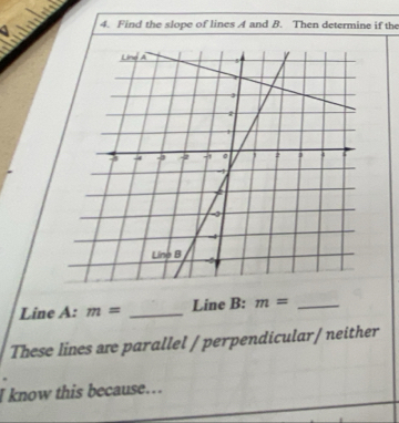 Find the slope of lines A and B. Then determine if the 
Line A : m= _Line B: m= _ 
These lines are parallel / perpendicular/ neither 
I know this because….