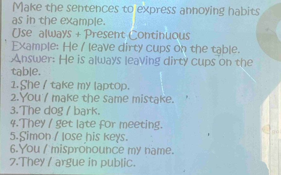 Make the sentences to express annoying habits 
as in the example. 
Use always + Present Continuous 
Example: He / leave dirty cups on the table. 
Answer: He is always leaving dirty cups on the 
table. 
1. She / take my laptop. 
2.You'/ make the same mistake. 
3.The dog / bark. 
4.They / get late for meeting. 
5.Simon / lose his keys. 
go 
6.You I mispronounce my name. 
7.They / argue in public.