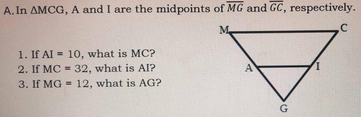 In △ MCG , A and I are the midpoints of overline MG and overline GC , respectively. 
1. If AI=10 , what is MC? 
2. If MC=32 , what is AI? 
3. If MG=12 , what is AG?