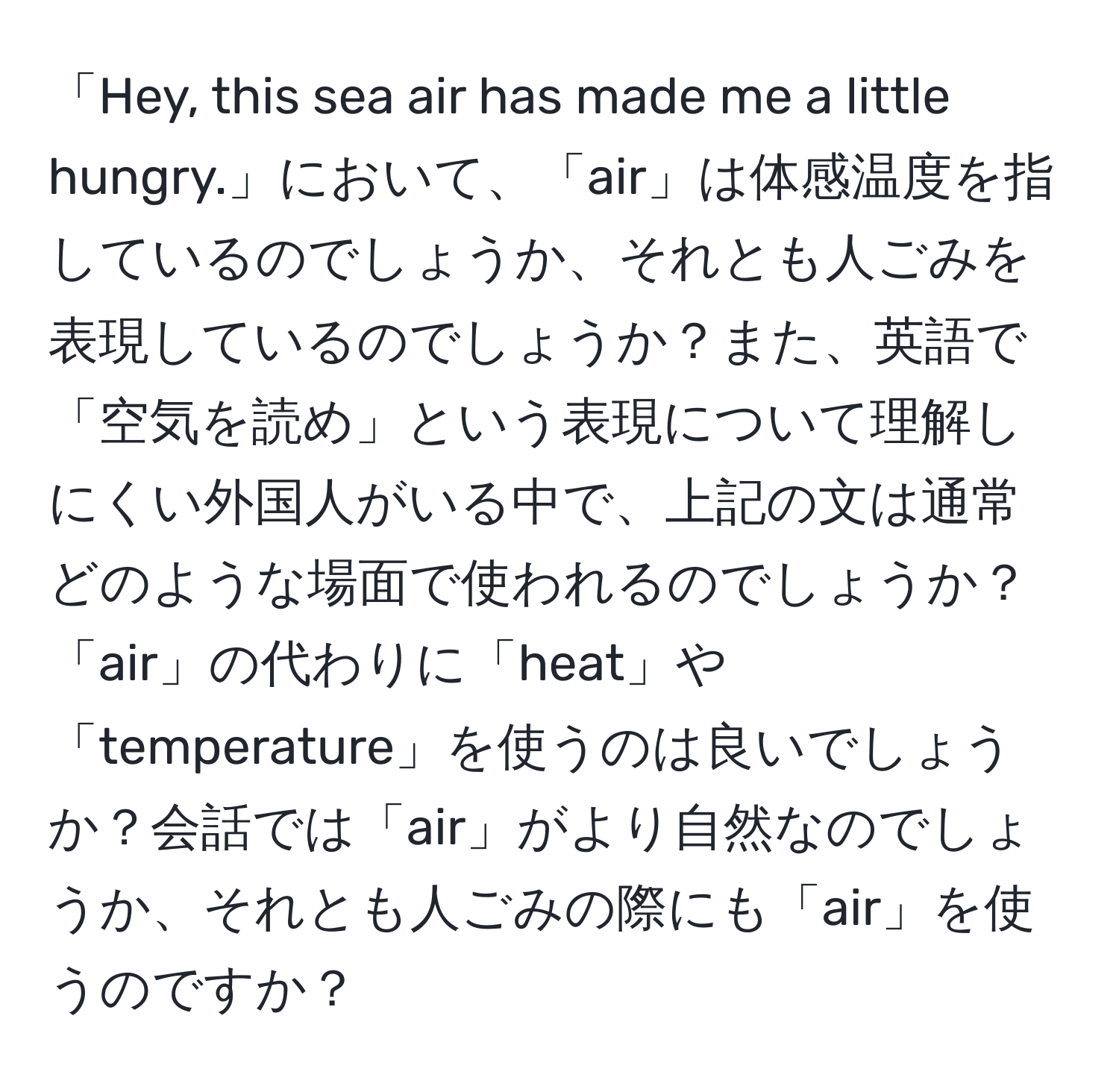 「Hey, this sea air has made me a little hungry.」において、「air」は体感温度を指しているのでしょうか、それとも人ごみを表現しているのでしょうか？また、英語で「空気を読め」という表現について理解しにくい外国人がいる中で、上記の文は通常どのような場面で使われるのでしょうか？「air」の代わりに「heat」や「temperature」を使うのは良いでしょうか？会話では「air」がより自然なのでしょうか、それとも人ごみの際にも「air」を使うのですか？