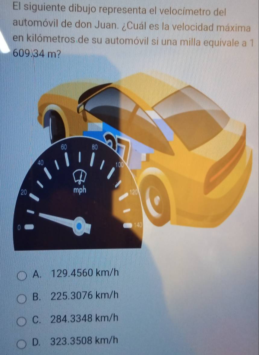 El siguiente dibujo representa el velocímetro del
automóvil de don Juan. ¿Cuál es la velocidad máxima
en kilómetros de su automóvil si una milla equivale a 1
609 34 m?
A. 129.4560 km/h
B. 225.3076 km/h
C. 284.3348 km/h
D. 323.3508 km/h