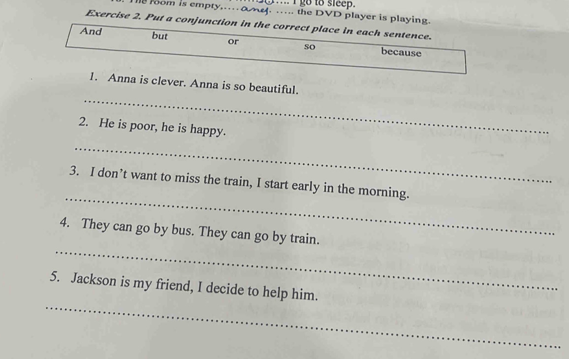 ... I go to sleep. 
te room is empty,…M. ….. the DVD player is playing. 
Exercise 2. Put a conjunction in the correct place in each sentence. 
or 
And but because 
so 
_ 
1. Anna is clever. Anna is so beautiful. 
2. He is poor, he is happy. 
_ 
_ 
3. I don’t want to miss the train, I start early in the morning. 
_ 
4. They can go by bus. They can go by train. 
_ 
5. Jackson is my friend, I decide to help him.