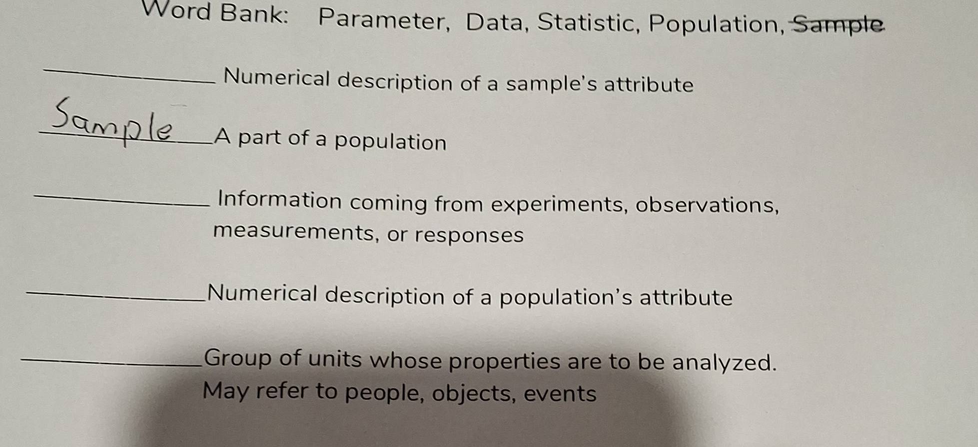 Word Bank: Parameter, Data, Statistic, Population, Sample 
_ 
Numerical description of a sample's attribute 
_ 
A part of a population 
_ 
Information coming from experiments, observations, 
measurements, or responses 
_Numerical description of a population's attribute 
_Group of units whose properties are to be analyzed. 
May refer to people, objects, events