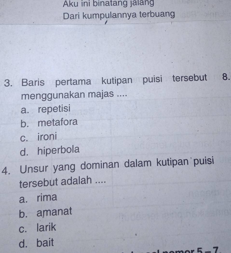 Aku ini binatang jalang
Dari kumpulannya terbuang
3. Baris pertama kutipan puisi tersebut 8.
menggunakan majas ....
a. repetisi
b. metafora
c. ironi
d. hiperbola
4. Unsur yang dominan dalam kutipan puisi
tersebut adalah ....
a. rima
b. amanat
c. larik
d. bait
5 - 7