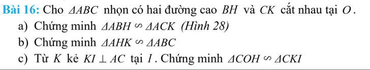 Cho △ ABC nhọn có hai đường cao BH và CK cắt nhau tại O. 
a) Chứng minh △ ABH∽ △ ACK (Hình 28) 
b) Chứng minh △ AHK∽ △ ABC
c) Từ K kẻ KI⊥ AC tại / . Chứng minh △ COH∽ △ CKI