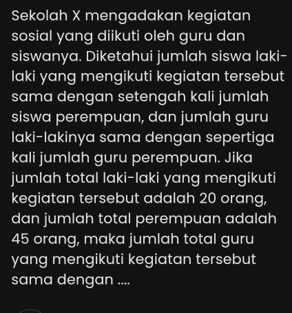 Sekolah X mengadakan kegiatan 
sosial yang diikuti oleh guru dan 
siswanya. Diketahui jumlah siswa laki- 
laki yang mengikuti kegiatan tersebut 
sama dengan setengah kali jumlah 
siswa perempuan, dan jumlah guru 
Iaki-lakinya sama dengan sepertiga 
kali jumlah guru perempuan. Jika 
jumlah total laki-laki yang mengikuti 
kegiatan tersebut adalah 20 orang, 
dan jumlah total perempuan adalah
45 orang, maka jumlah total guru 
yang mengikuti kegiatan tersebut 
sama dengan ....